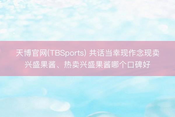 天博官网(TBSports) 共话当幸现作念现卖兴盛果酱、热卖兴盛果酱哪个口碑好