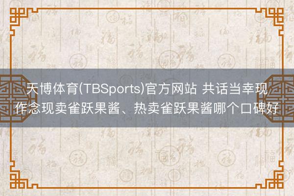 天博体育(TBSports)官方网站 共话当幸现作念现卖雀跃果酱、热卖雀跃果酱哪个口碑好