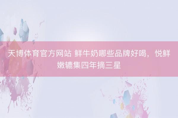 天博体育官方网站 鲜牛奶哪些品牌好喝，悦鲜嫩辘集四年摘三星
