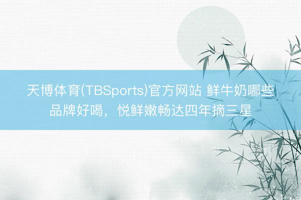 天博体育(TBSports)官方网站 鲜牛奶哪些品牌好喝，悦鲜嫩畅达四年摘三星