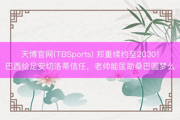 天博官网(TBSports) 郑重续约至2030！巴西给足安切洛蒂信任，老帅能匡助桑巴圆梦么