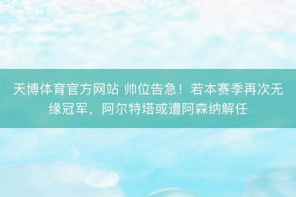 天博体育官方网站 帅位告急！若本赛季再次无缘冠军，阿尔特塔或遭阿森纳解任