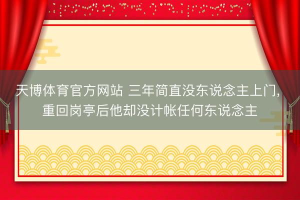 天博体育官方网站 三年简直没东说念主上门， 重回岗亭后他却没计帐任何东说念主