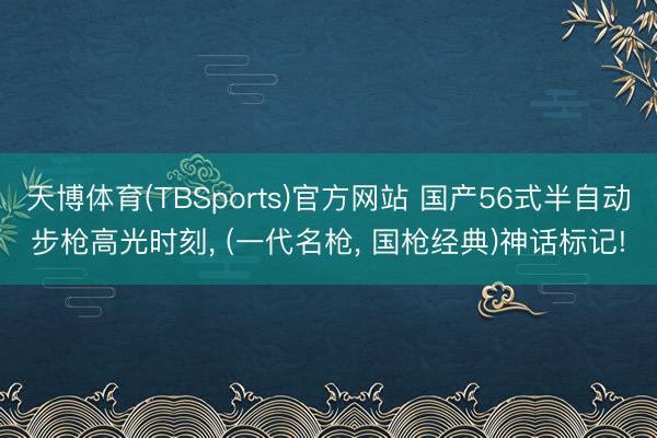 天博体育(TBSports)官方网站 国产56式半自动步枪高光时刻， (一代名枪， 国枪经典)神话标记!