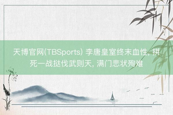 天博官网(TBSports) 李唐皇室终末血性， 拼死一战挞伐武则天， 满门悲状殉难