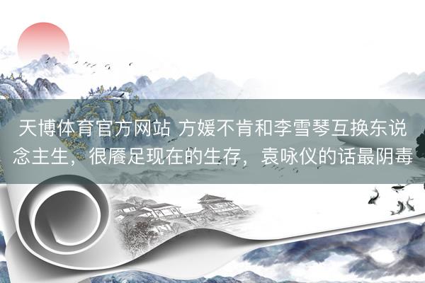 天博体育官方网站 方媛不肯和李雪琴互换东说念主生，很餍足现在的生存，袁咏仪的话最阴毒