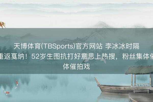 天博体育(TBSports)官方网站 李冰冰时隔十年重返戛纳！52岁生图抗打好意思上热搜，粉丝集体催拍戏