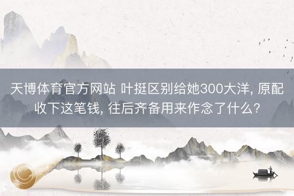 天博体育官方网站 叶挺区别给她300大洋， 原配收下这笔钱， 往后齐备用来作念了什么?