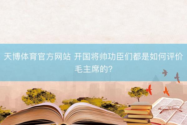 天博体育官方网站 开国将帅功臣们都是如何评价毛主席的?