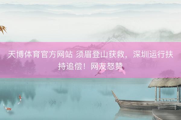 天博体育官方网站 须眉登山获救，深圳运行扶持追偿！网友怒赞