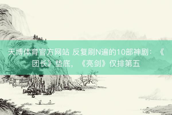 天博体育官方网站 反复刷N遍的10部神剧：《团长》垫底，《亮剑》仅排第五