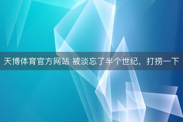 天博体育官方网站 被淡忘了半个世纪，打捞一下