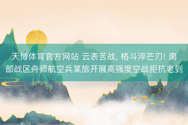 天博体育官方网站 云表苦战， 格斗淬芒刃! 南部战区舟师航空兵某旅开展高强度空战拒抗老到