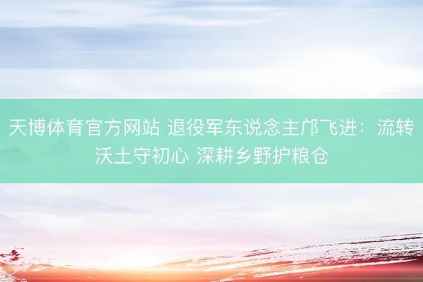 天博体育官方网站 退役军东说念主邝飞进：流转沃土守初心 深耕乡野护粮仓