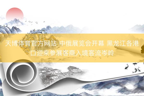 天博体育官方网站 中俄展览会开幕 黑龙江各港口迎来参展客商入境客流岑岭