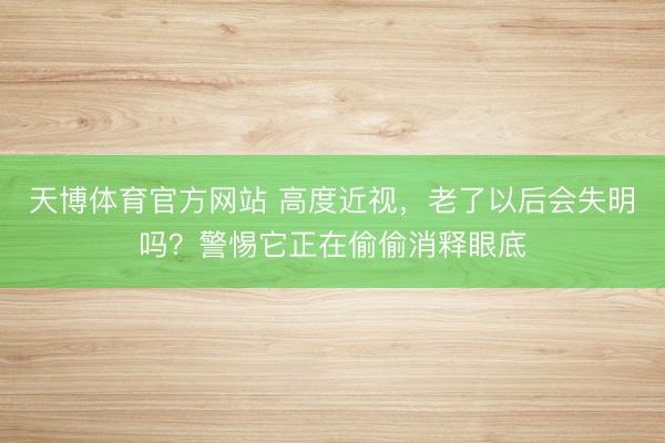 天博体育官方网站 高度近视，老了以后会失明吗？警惕它正在偷偷消释眼底