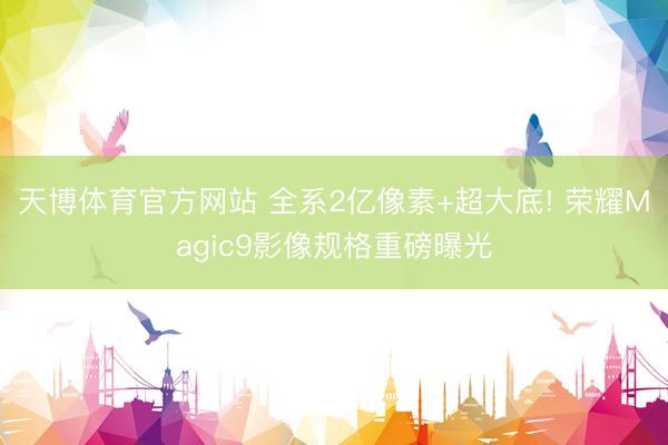 天博体育官方网站 全系2亿像素+超大底! 荣耀Magic9影像规格重磅曝光