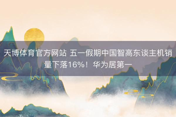 天博体育官方网站 五一假期中国智高东谈主机销量下落16%！华为居第一
