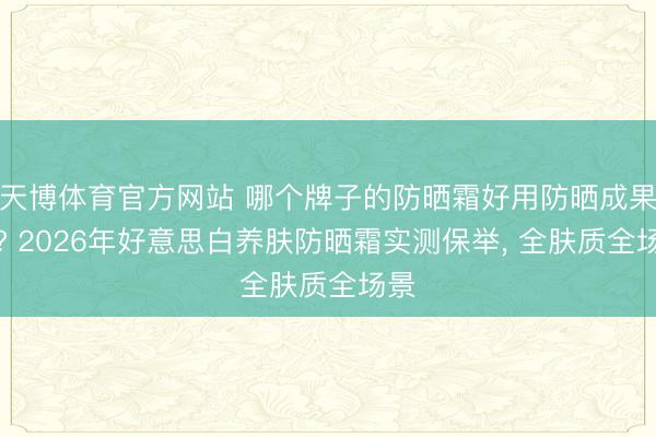 天博体育官方网站 哪个牌子的防晒霜好用防晒成果好? 2026年好意思白养肤防晒霜实测保举， 全肤质全场景
