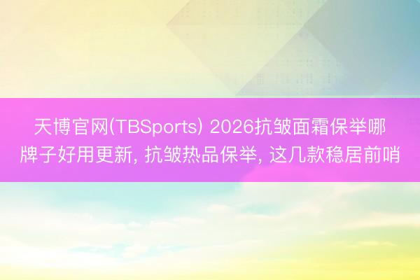 天博官网(TBSports) 2026抗皱面霜保举哪牌子好用更新， 抗皱热品保举， 这几款稳居前哨