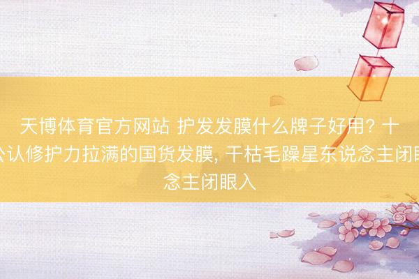 天博体育官方网站 护发发膜什么牌子好用? 十大公认修护力拉满的国货发膜， 干枯毛躁星东说念主闭眼入