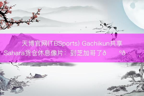 天博官网(TBSports) Gachikun共享Sahara货仓休息像片：到芝加哥了🇺🇸