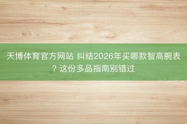 天博体育官方网站 纠结2026年买哪款智高腕表? 这份多品指南别错过
