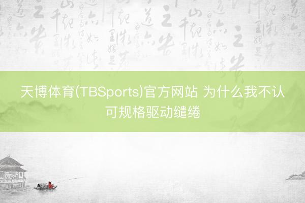 天博体育(TBSports)官方网站 为什么我不认可规格驱动缱绻