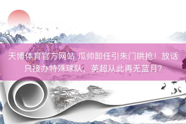 天博体育官方网站 瓜帅卸任引朱门哄抢！放话只接办特殊球队，英超从此再无蓝月？