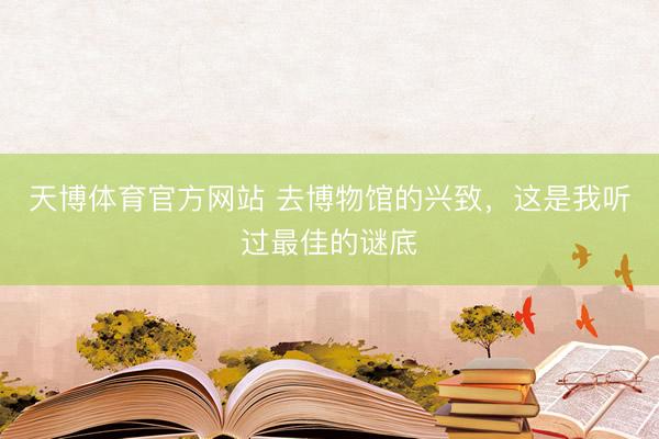 天博体育官方网站 去博物馆的兴致，这是我听过最佳的谜底