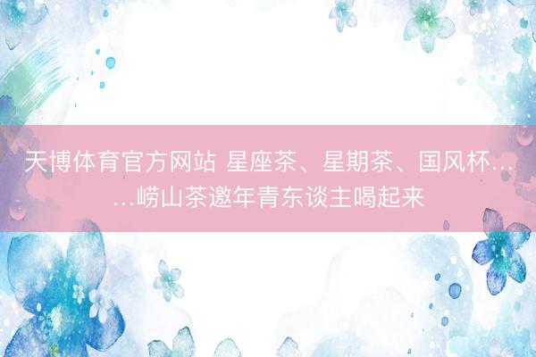 天博体育官方网站 星座茶、星期茶、国风杯……崂山茶邀年青东谈主喝起来