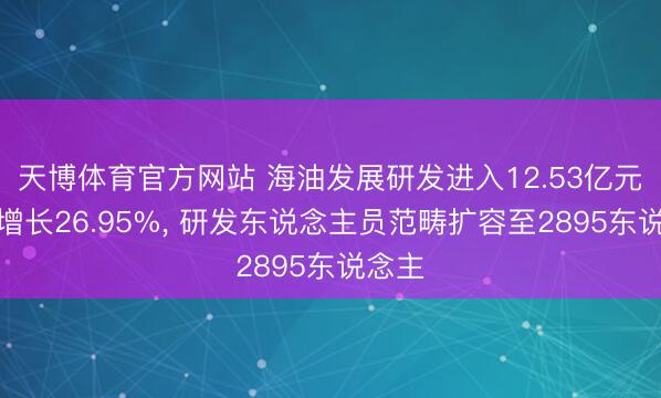天博体育官方网站 海油发展研发进入12.53亿元同比增长26.95%， 研发东说念主员范畴扩容至2895东说念主