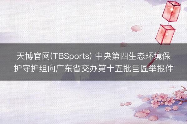 天博官网(TBSports) 中央第四生态环境保护守护组向广东省交办第十五批巨匠举报件