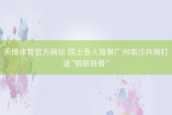 天博体育官方网站 院士各人皆聚广州南沙共商打造“铜筋铁骨”