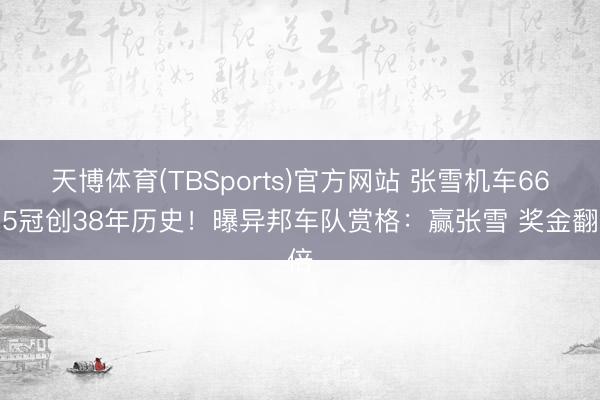 天博体育(TBSports)官方网站 张雪机车66天5冠创38年历史！曝异邦车队赏格：赢张雪 奖金翻倍