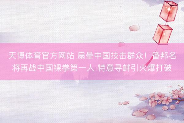 天博体育官方网站 扇晕中国技击群众！番邦名将再战中国裸拳第一人 特意寻衅引火爆打破