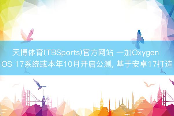 天博体育(TBSports)官方网站 一加Oxygen OS 17系统或本年10月开启公测， 基于安卓17打造