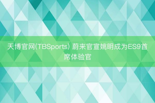 天博官网(TBSports) 蔚来官宣姚明成为ES9首席体验官