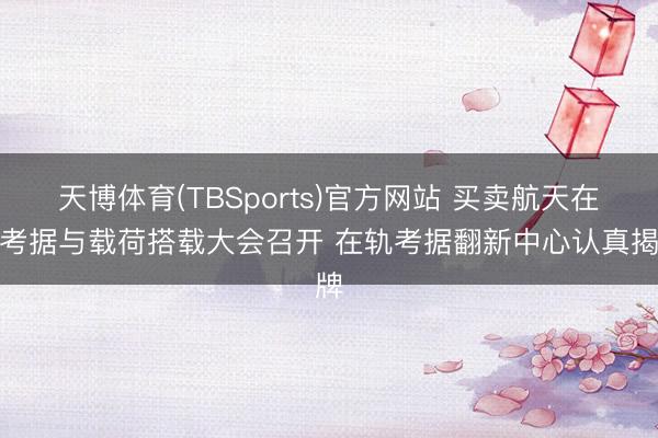 天博体育(TBSports)官方网站 买卖航天在轨考据与载荷搭载大会召开 在轨考据翻新中心认真揭牌