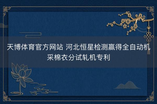天博体育官方网站 河北恒星检测赢得全自动机采棉衣分试轧机专利