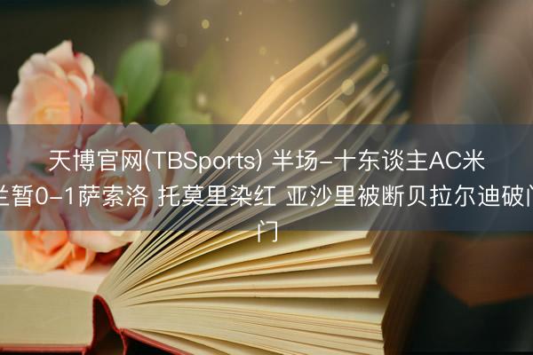 天博官网(TBSports) 半场-十东谈主AC米兰暂0-1萨索洛 托莫里染红 亚沙里被断贝拉尔迪破门