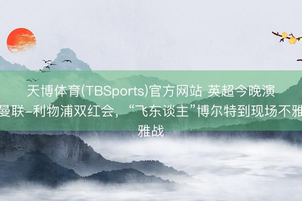 天博体育(TBSports)官方网站 英超今晚演出曼联-利物浦双红会，“飞东谈主”博尔特到现场不雅战