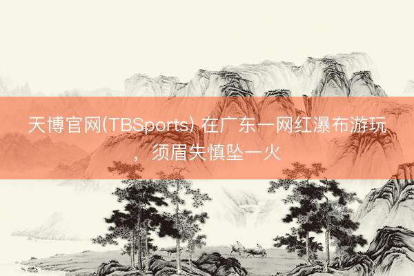 天博官网(TBSports) 在广东一网红瀑布游玩，须眉失慎坠一火