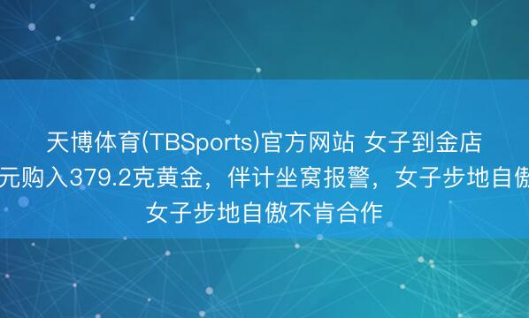 天博体育(TBSports)官方网站 女子到金店欲花40万元购入379.2克黄金，伴计坐窝报警，女子步地自傲不肯合作