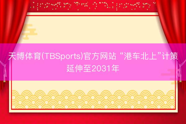 天博体育(TBSports)官方网站 “港车北上”计策延伸至2031年