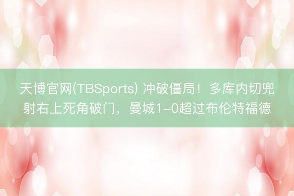 天博官网(TBSports) 冲破僵局！多库内切兜射右上死角破门，曼城1-0超过布伦特福德