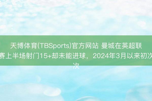 天博体育(TBSports)官方网站 曼城在英超联赛上半场射门15+却未能进球，2024年3月以来初次