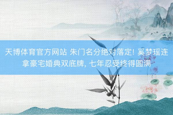 天博体育官方网站 朱门名分绝对落定! 奚梦瑶连拿豪宅婚典双底牌， 七年忍受终得圆满