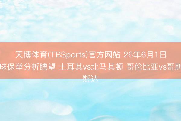 天博体育(TBSports)官方网站 26年6月1日足球保举分析瞻望 土耳其vs北马其顿 哥伦比亚vs哥斯达