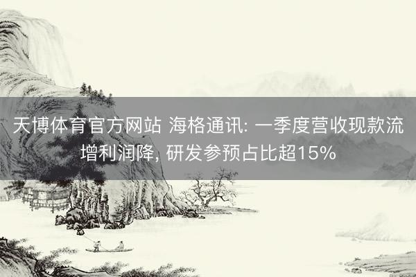 天博体育官方网站 海格通讯: 一季度营收现款流增利润降， 研发参预占比超15%